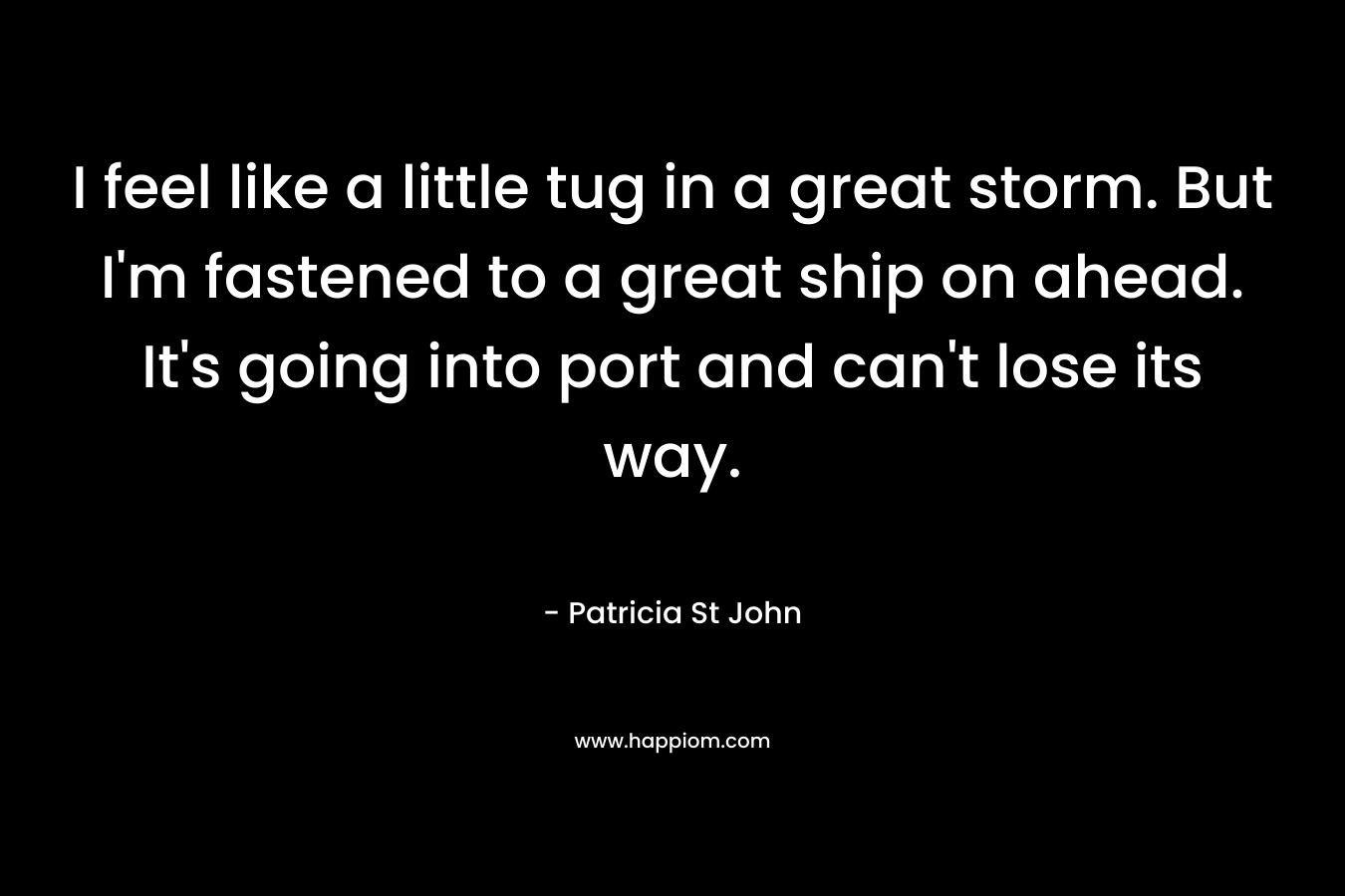 I feel like a little tug in a great storm. But I’m fastened to a great ship on ahead. It’s going into port and can’t lose its way. – Patricia St John