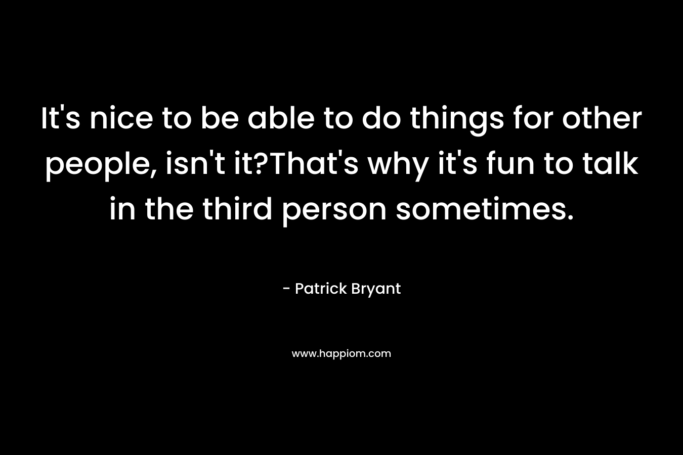 It’s nice to be able to do things for other people, isn’t it?That’s why it’s fun to talk in the third person sometimes. – Patrick Bryant