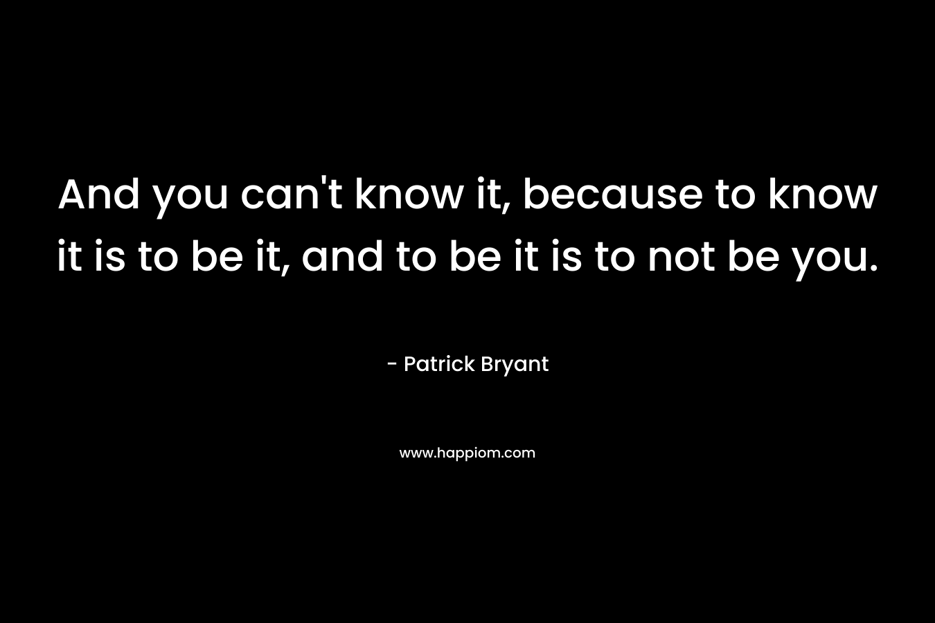 And you can’t know it, because to know it is to be it, and to be it is to not be you. – Patrick Bryant