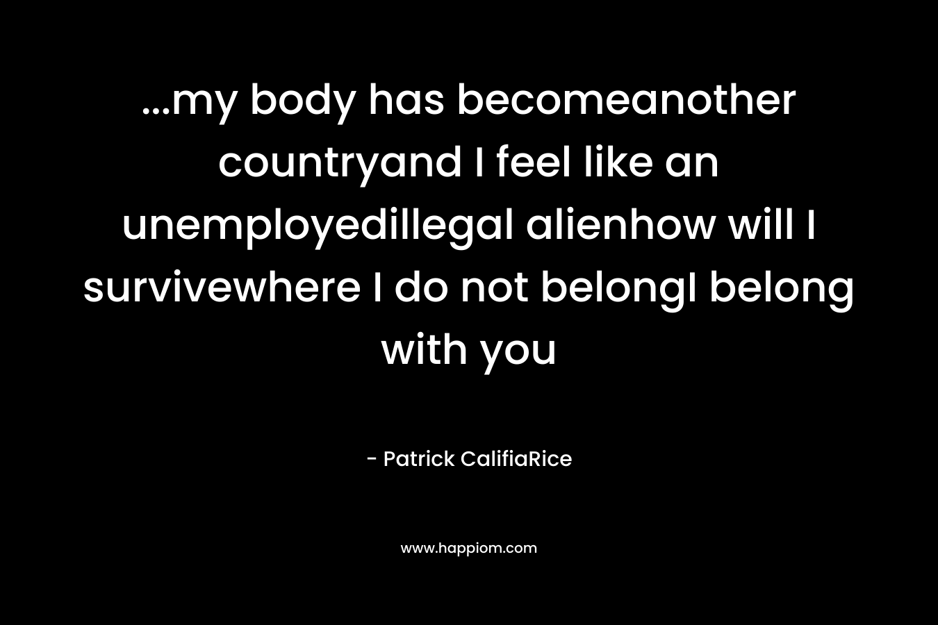 ...my body has becomeanother countryand I feel like an unemployedillegal alienhow will I survivewhere I do not belongI belong with you