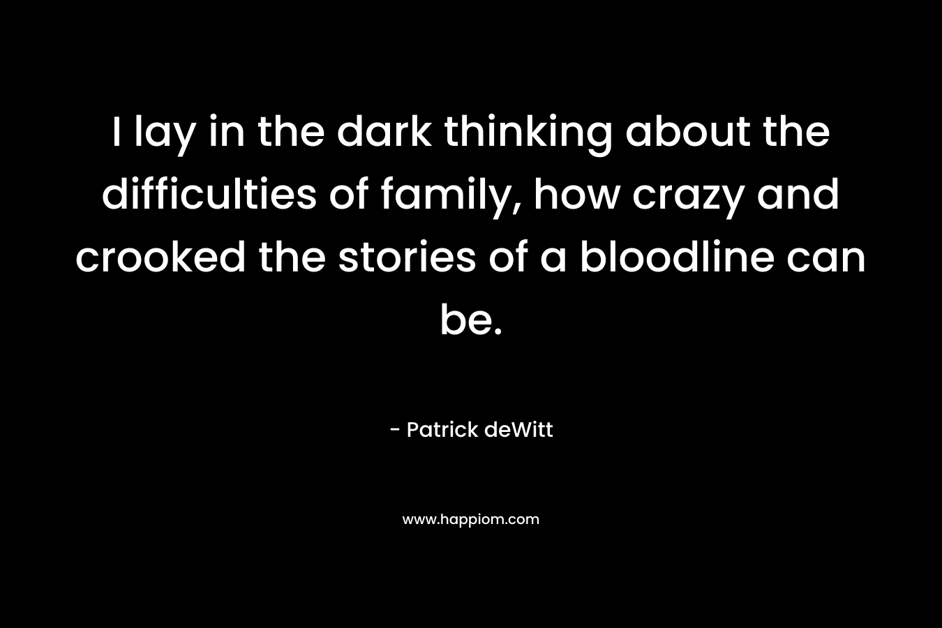 I lay in the dark thinking about the difficulties of family, how crazy and crooked the stories of a bloodline can be. – Patrick deWitt