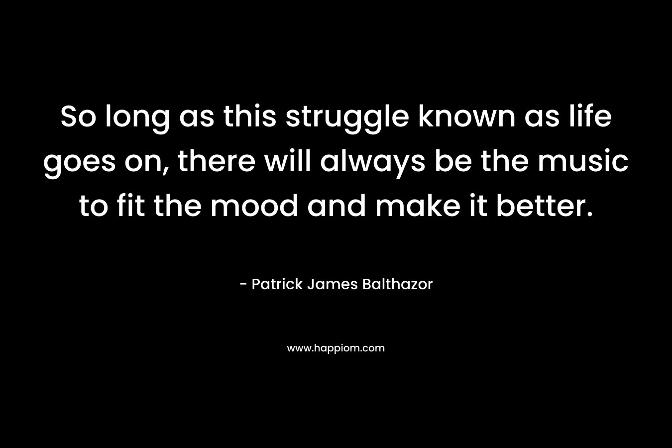So long as this struggle known as life goes on, there will always be the music to fit the mood and make it better. – Patrick James Balthazor