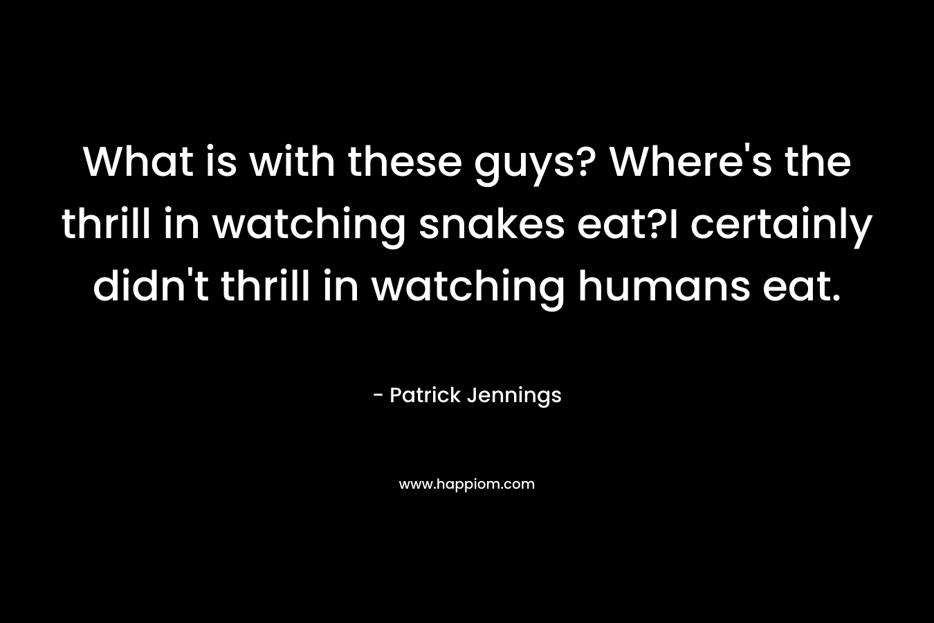 What is with these guys? Where’s the thrill in watching snakes eat?I certainly didn’t thrill in watching humans eat. – Patrick Jennings