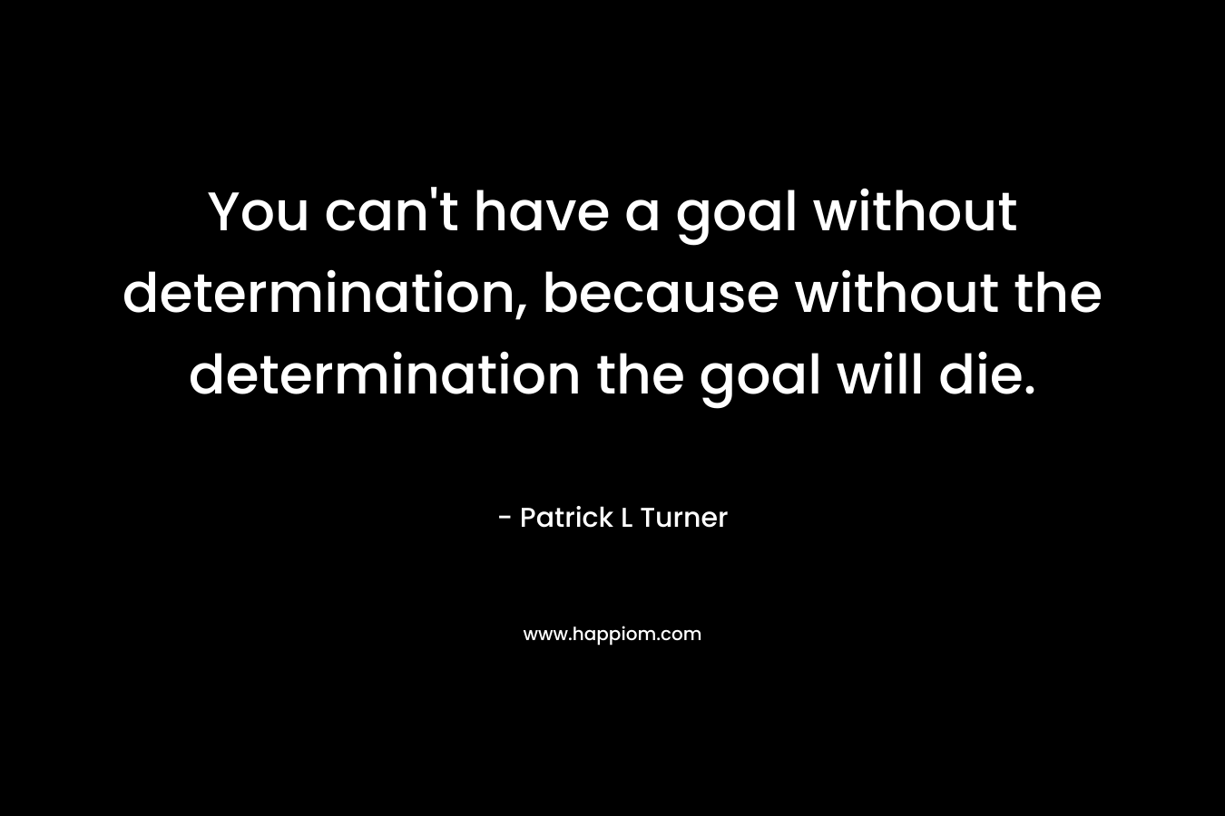You can’t have a goal without determination, because without the determination the goal will die. – Patrick L Turner