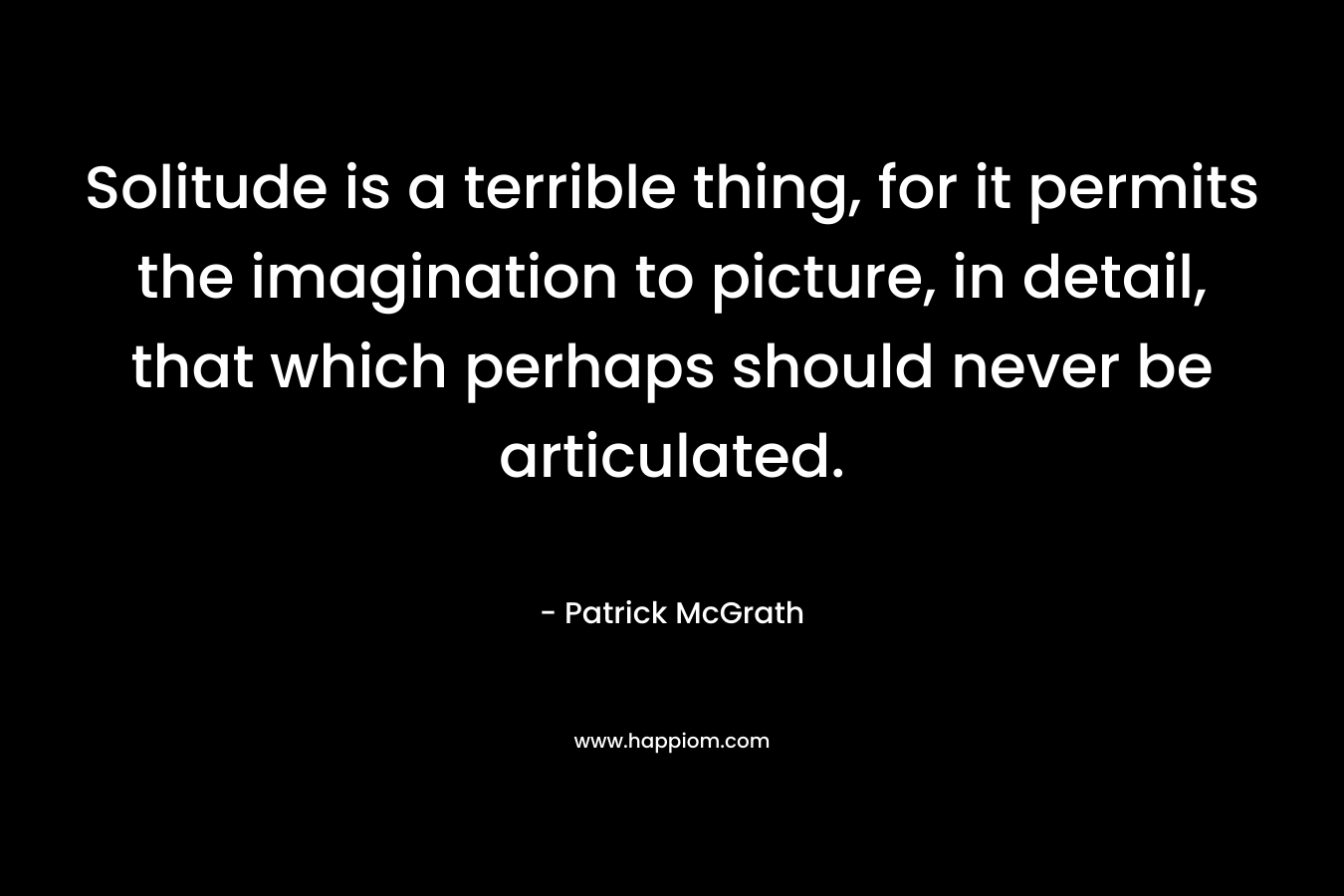 Solitude is a terrible thing, for it permits the imagination to picture, in detail, that which perhaps should never be articulated. – Patrick McGrath