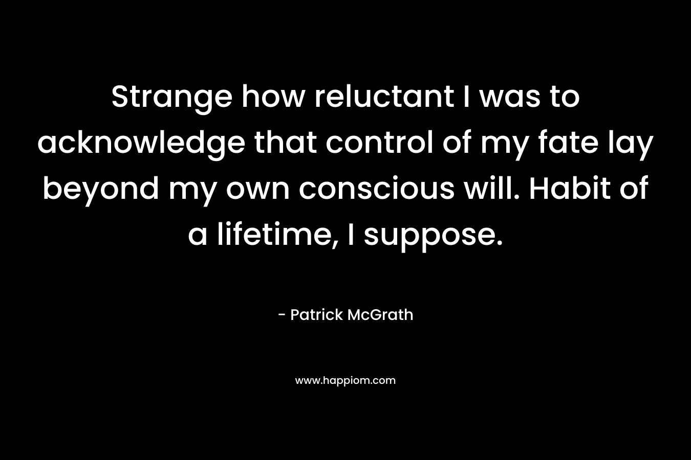 Strange how reluctant I was to acknowledge that control of my fate lay beyond my own conscious will. Habit of a lifetime, I suppose. – Patrick McGrath