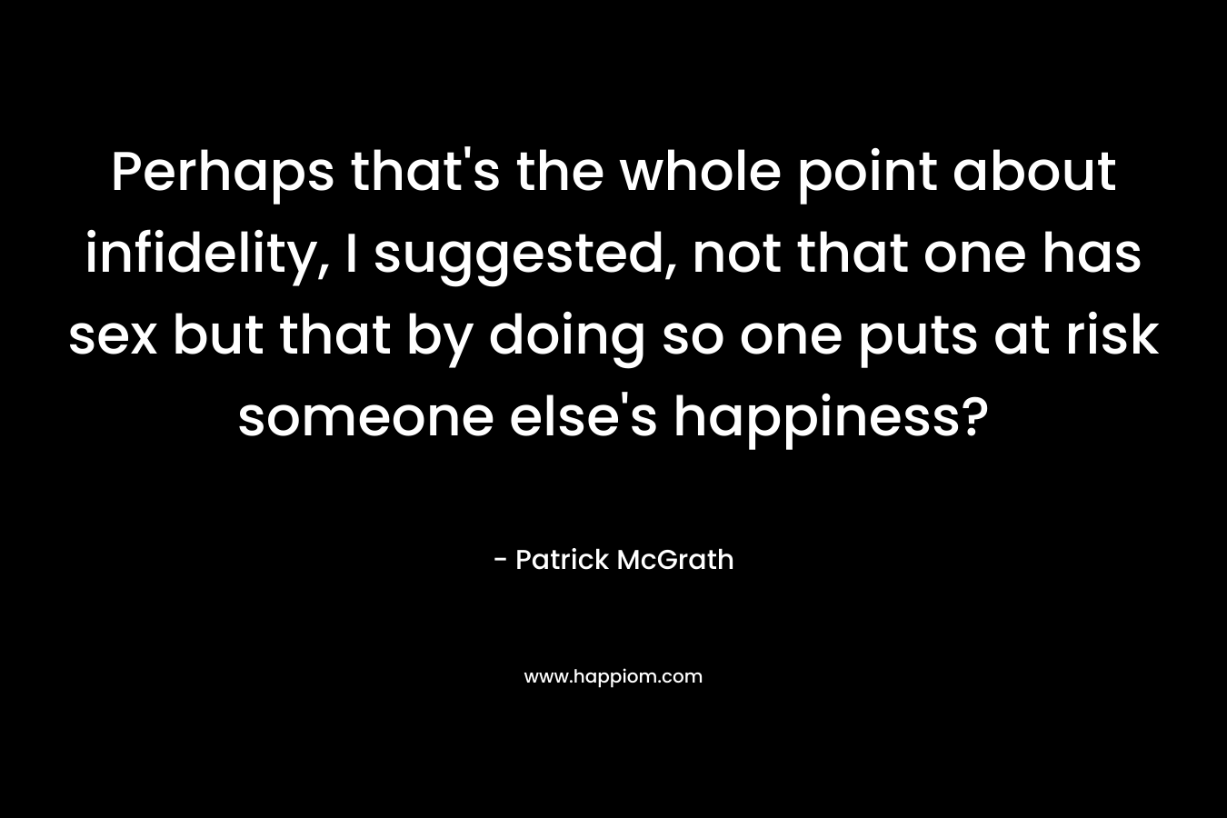 Perhaps that’s the whole point about infidelity, I suggested, not that one has sex but that by doing so one puts at risk someone else’s happiness? – Patrick McGrath