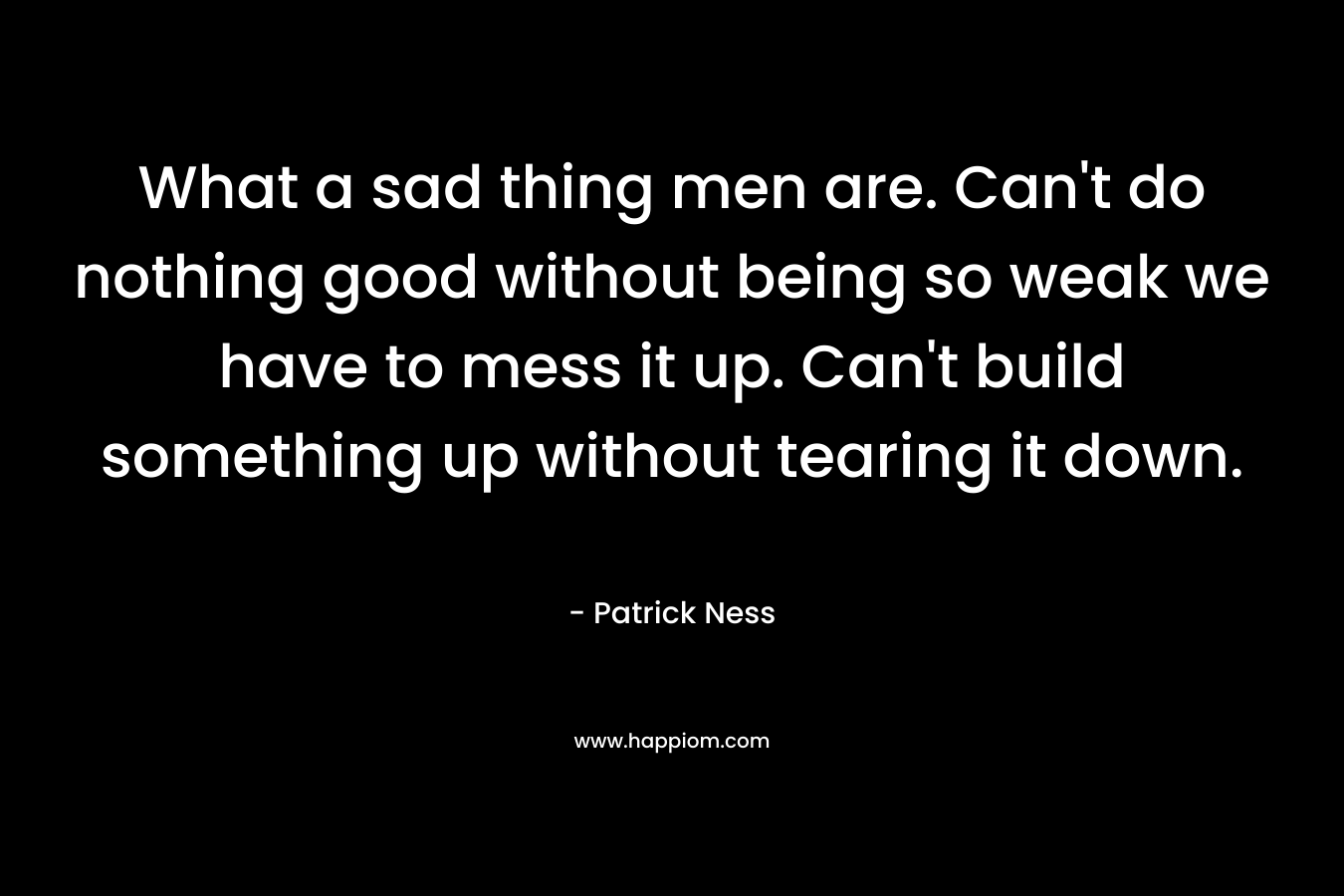 What a sad thing men are. Can't do nothing good without being so weak we have to mess it up. Can't build something up without tearing it down.