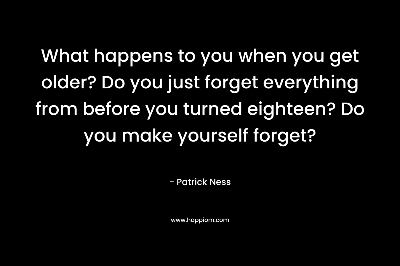 What happens to you when you get older? Do you just forget everything from before you turned eighteen? Do you make yourself forget? – Patrick Ness