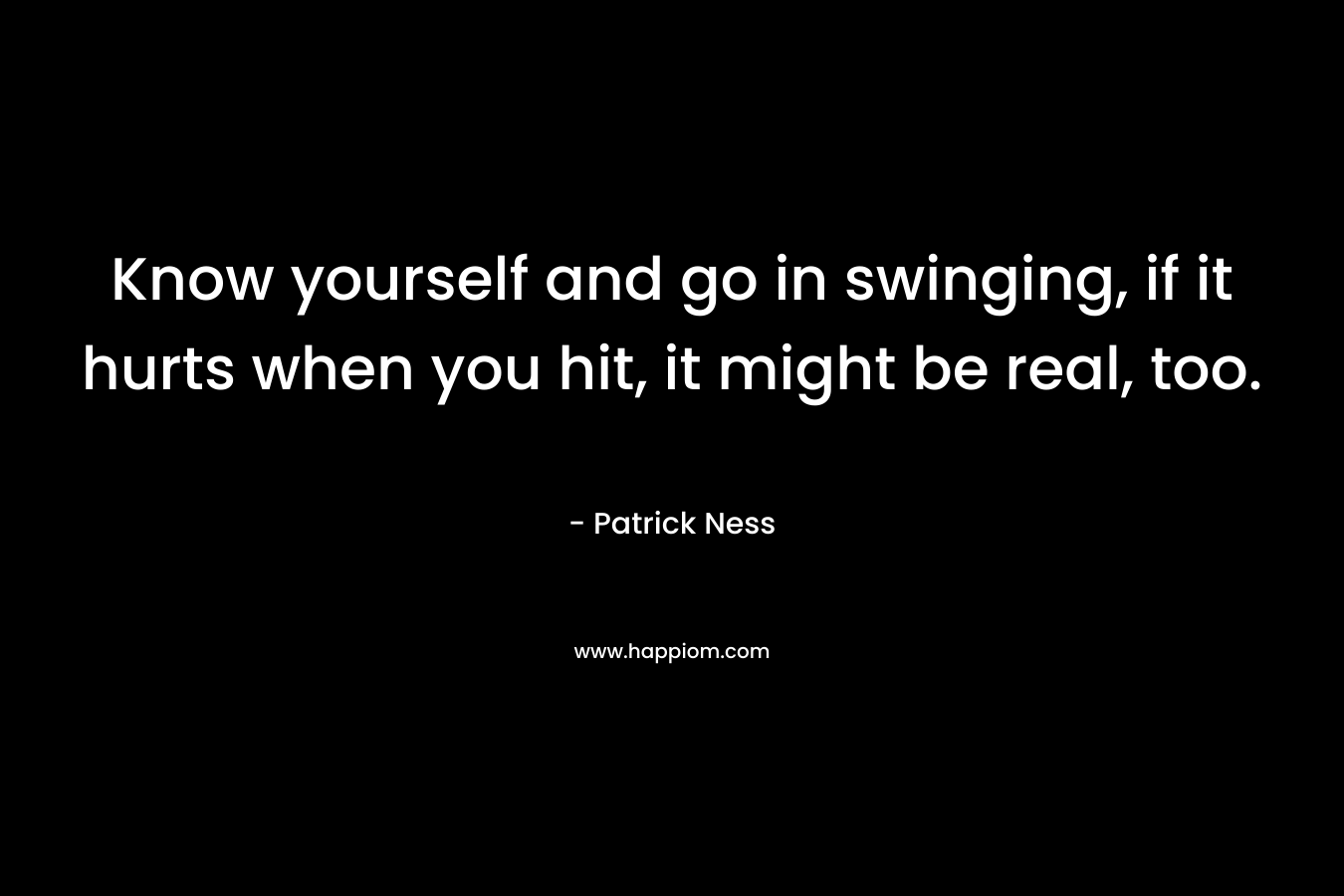 Know yourself and go in swinging, if it hurts when you hit, it might be real, too. – Patrick Ness