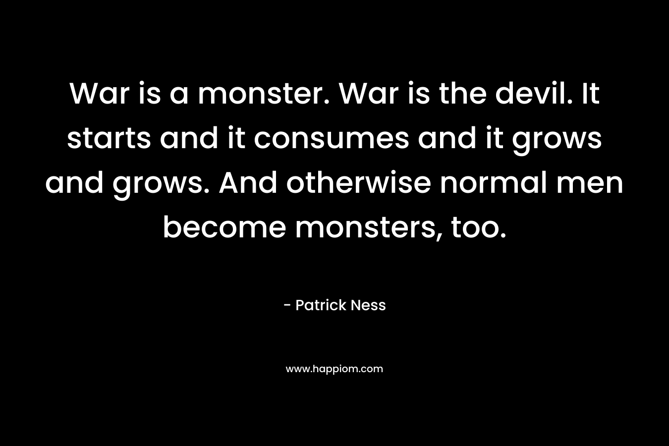 War is a monster. War is the devil. It starts and it consumes and it grows and grows. And otherwise normal men become monsters, too.
