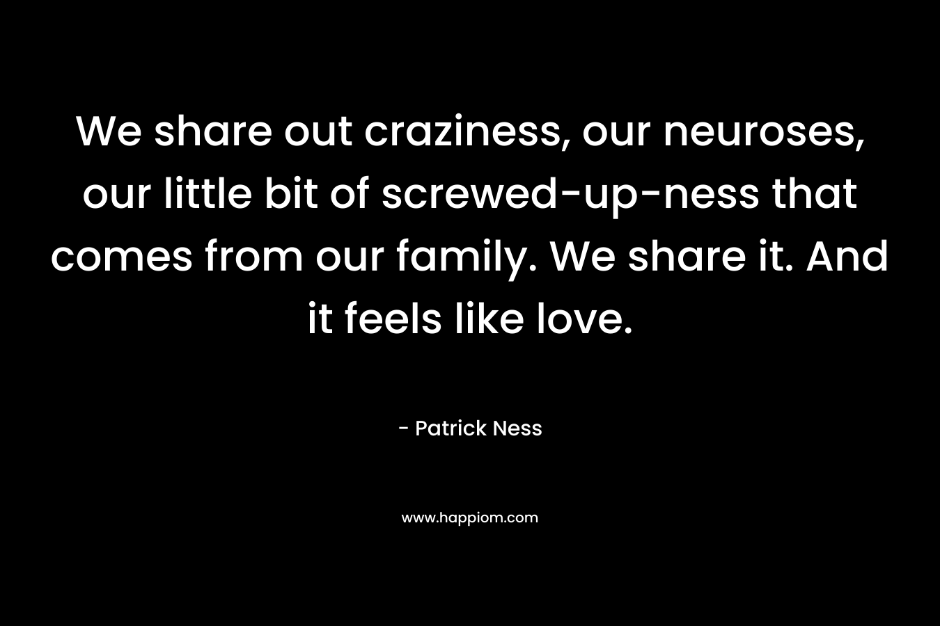 We share out craziness, our neuroses, our little bit of screwed-up-ness that comes from our family. We share it. And it feels like love.