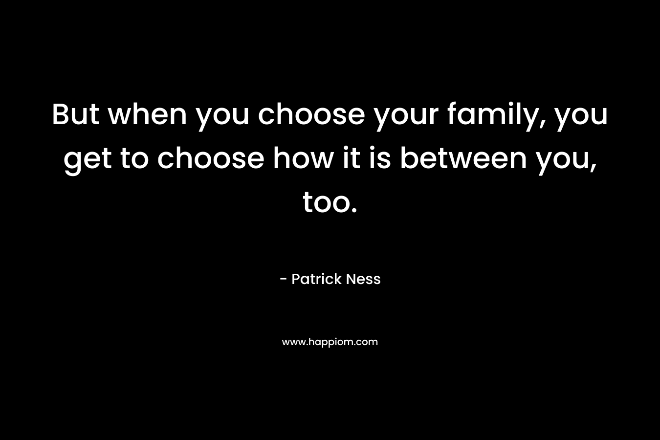 But when you choose your family, you get to choose how it is between you, too.