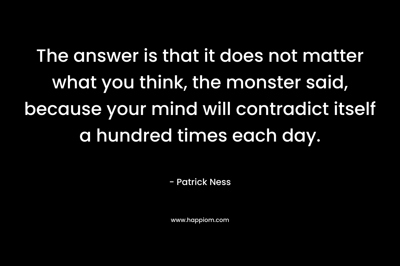 The answer is that it does not matter what you think, the monster said, because your mind will contradict itself a hundred times each day. – Patrick Ness
