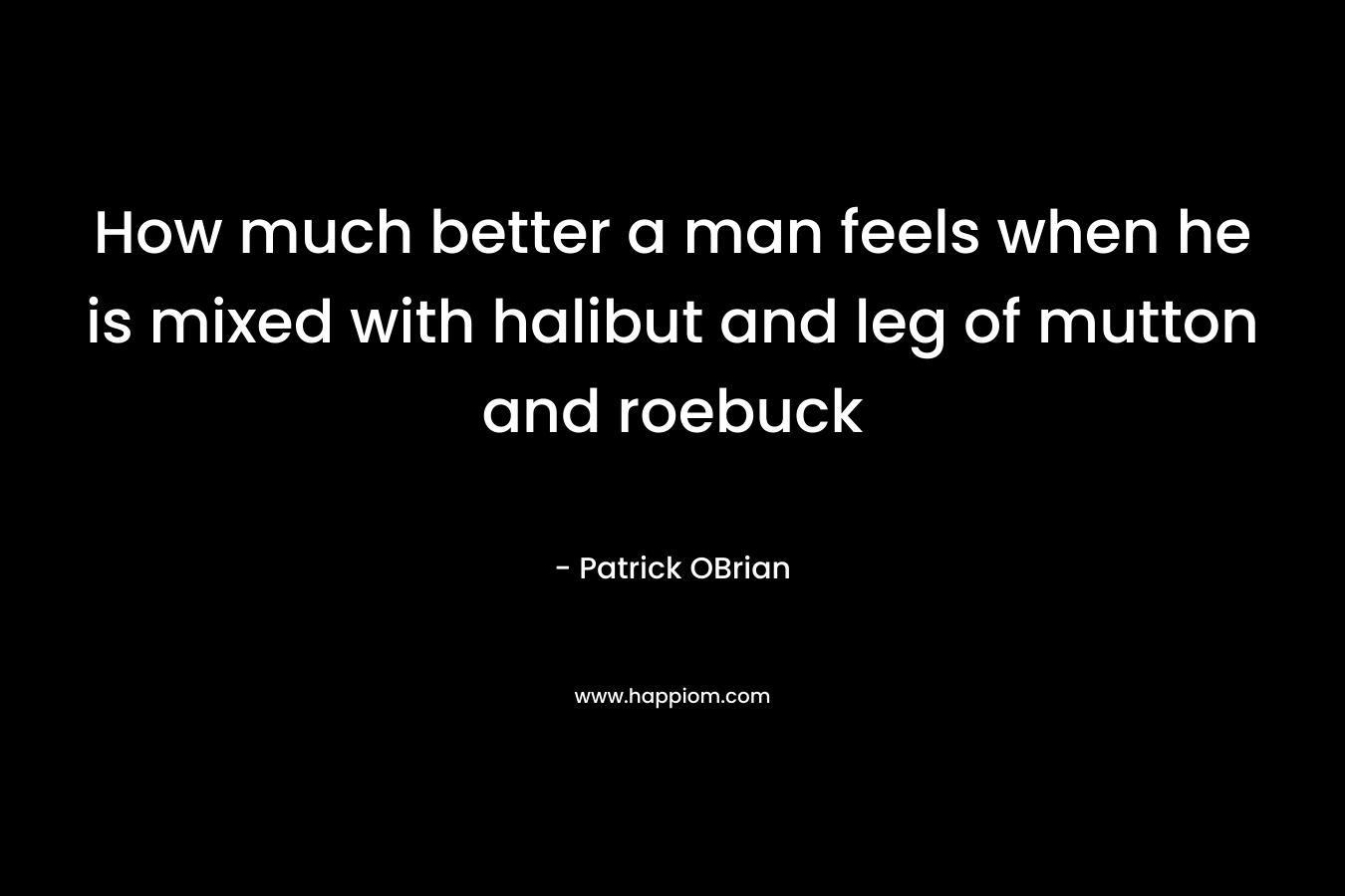 How much better a man feels when he is mixed with halibut and leg of mutton and roebuck – Patrick OBrian
