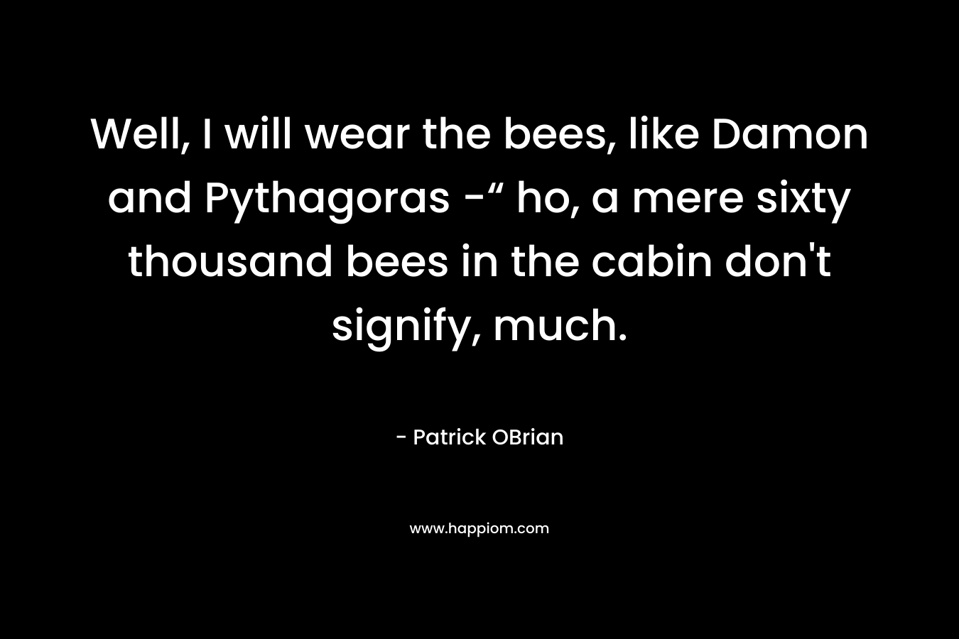 Well, I will wear the bees, like Damon and Pythagoras -“ ho, a mere sixty thousand bees in the cabin don’t signify, much. – Patrick OBrian