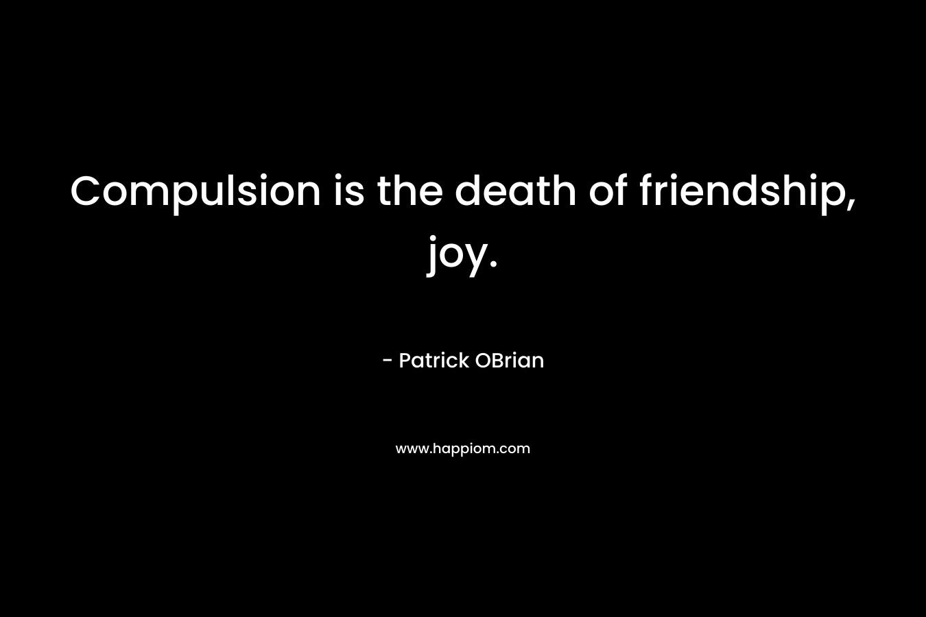Compulsion is the death of friendship, joy.