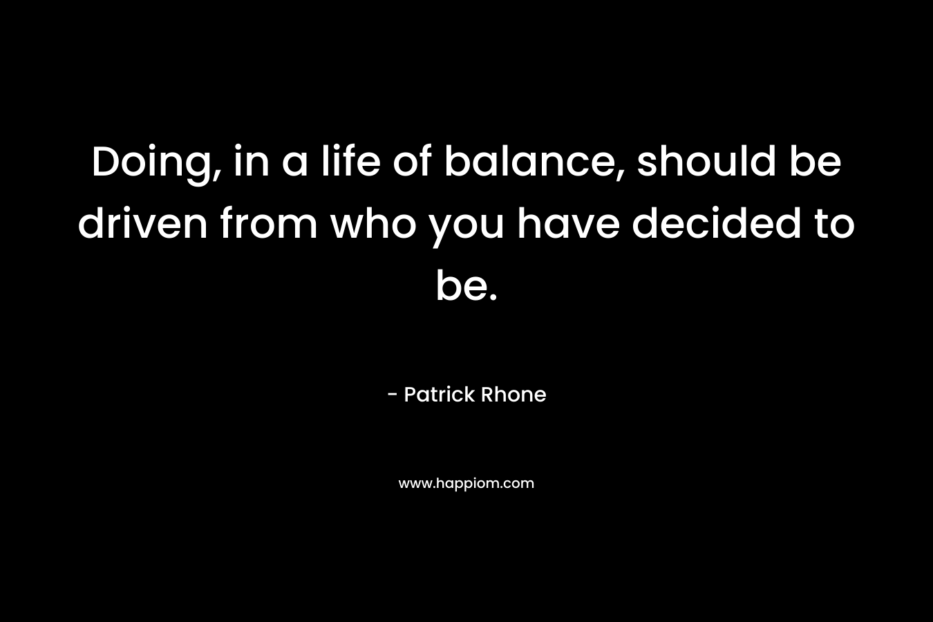 Doing, in a life of balance, should be driven from who you have decided to be. – Patrick Rhone