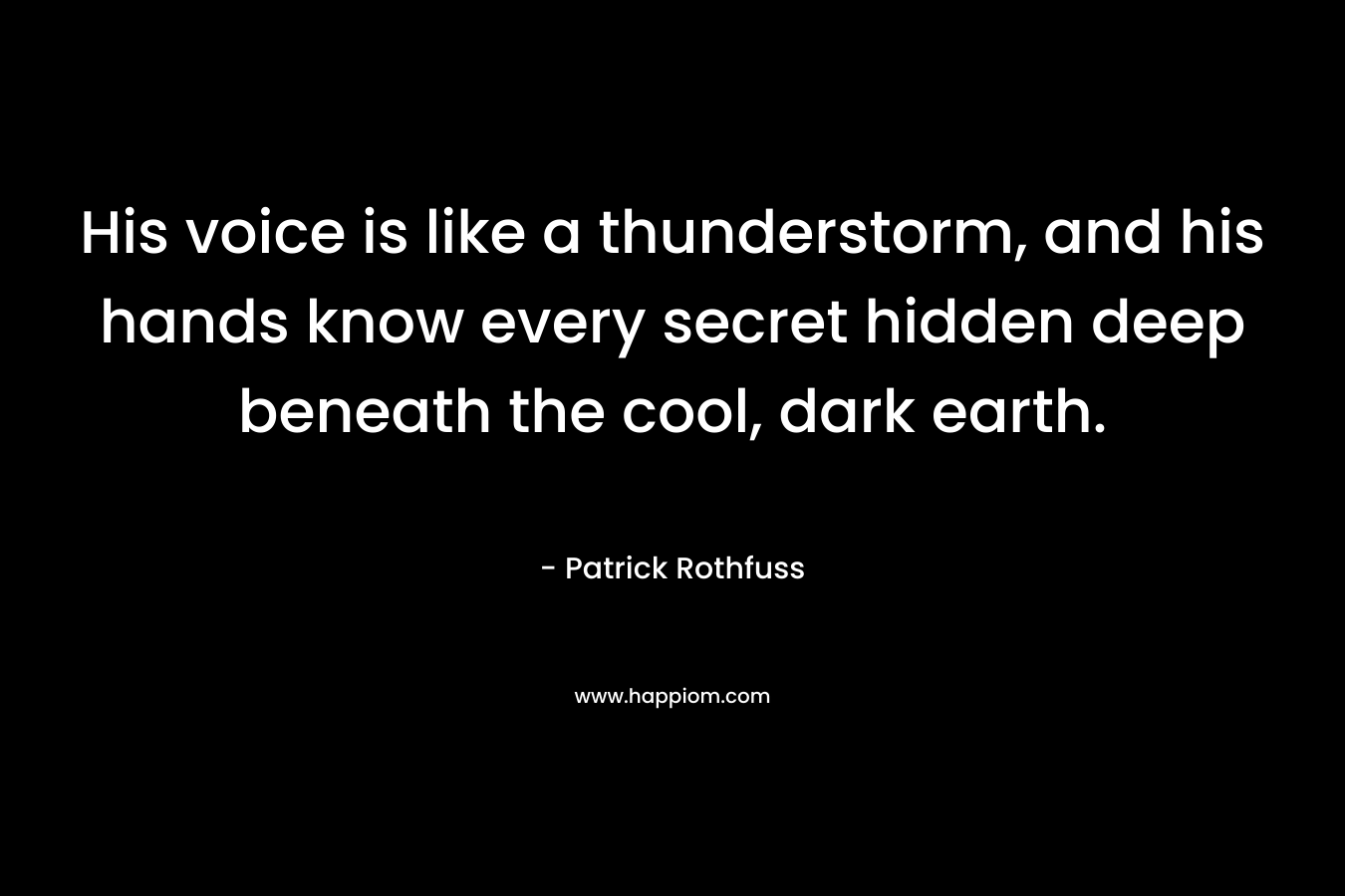 His voice is like a thunderstorm, and his hands know every secret hidden deep beneath the cool, dark earth. – Patrick Rothfuss