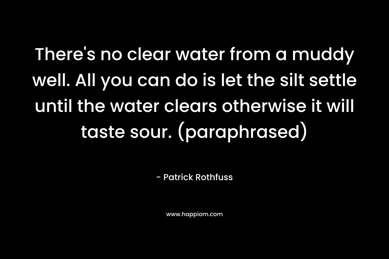 There’s no clear water from a muddy well. All you can do is let the silt settle until the water clears otherwise it will taste sour. (paraphrased) – Patrick Rothfuss