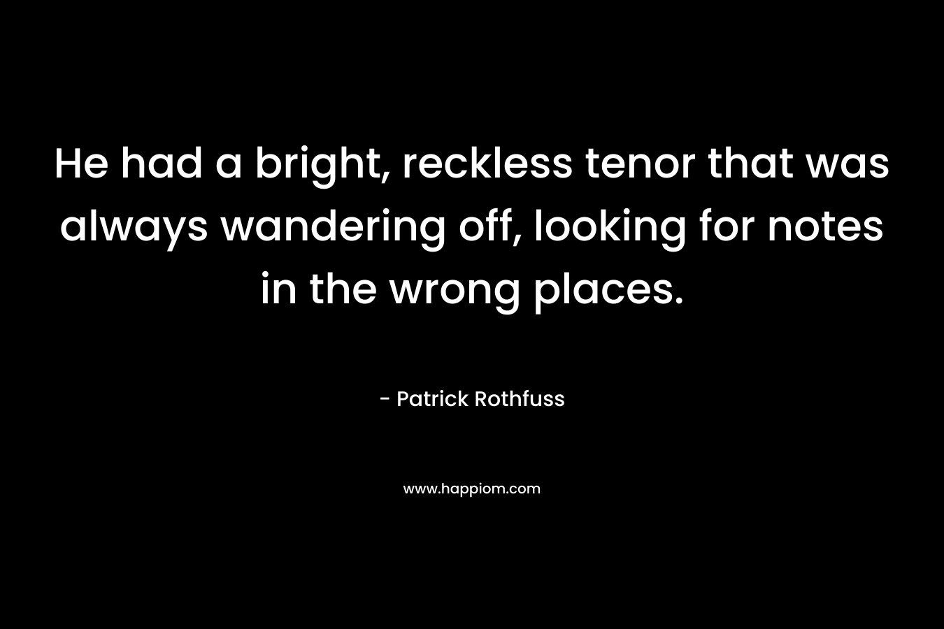 He had a bright, reckless tenor that was always wandering off, looking for notes in the wrong places. – Patrick Rothfuss