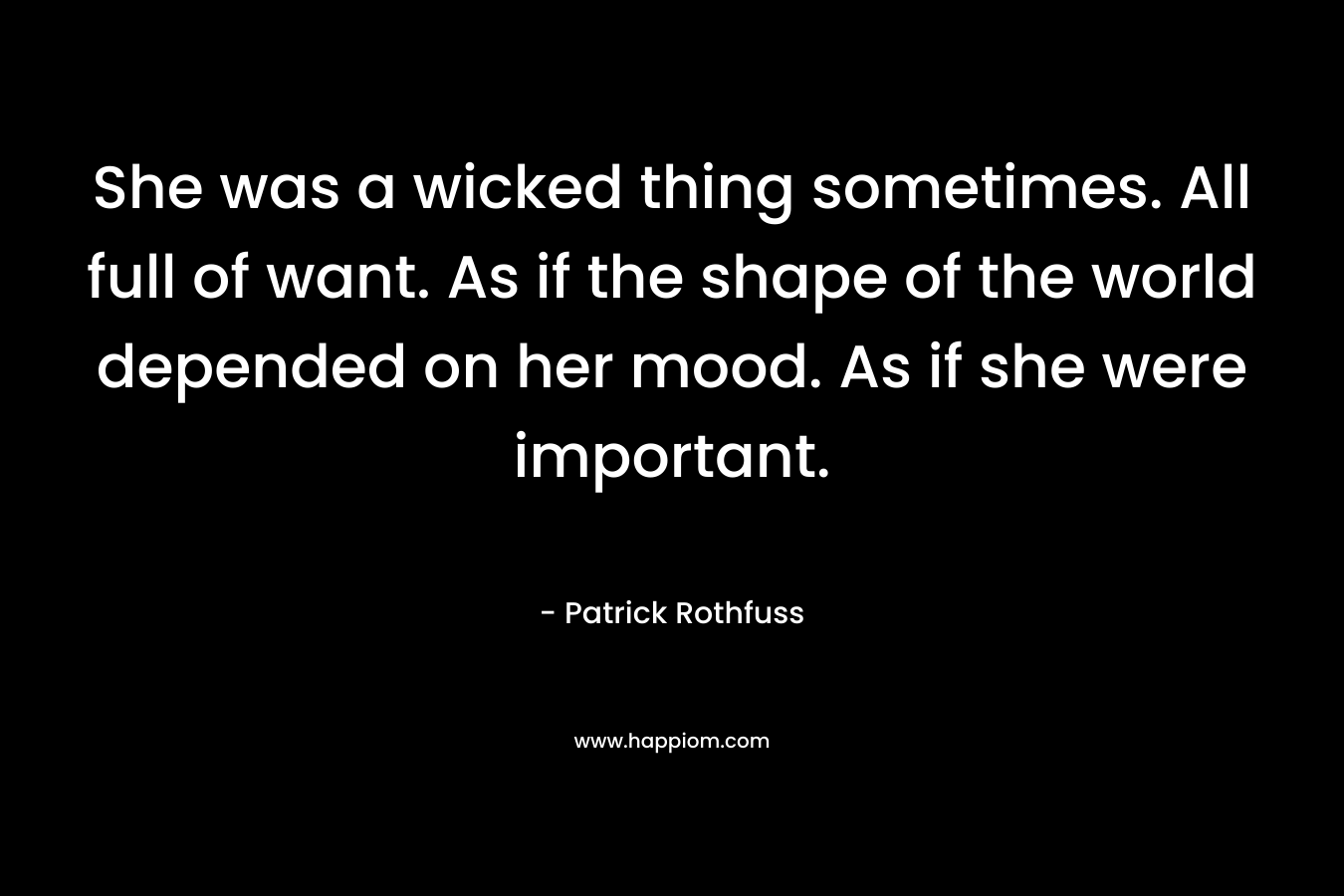 She was a wicked thing sometimes. All full of want. As if the shape of the world depended on her mood. As if she were important. – Patrick Rothfuss