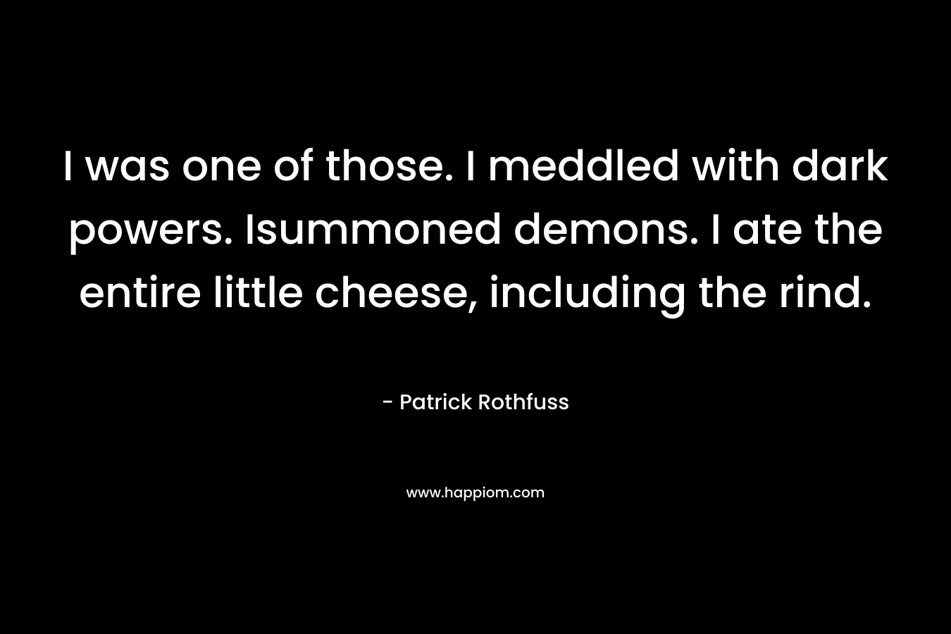 I was one of those. I meddled with dark powers. Isummoned demons. I ate the entire little cheese, including the rind.