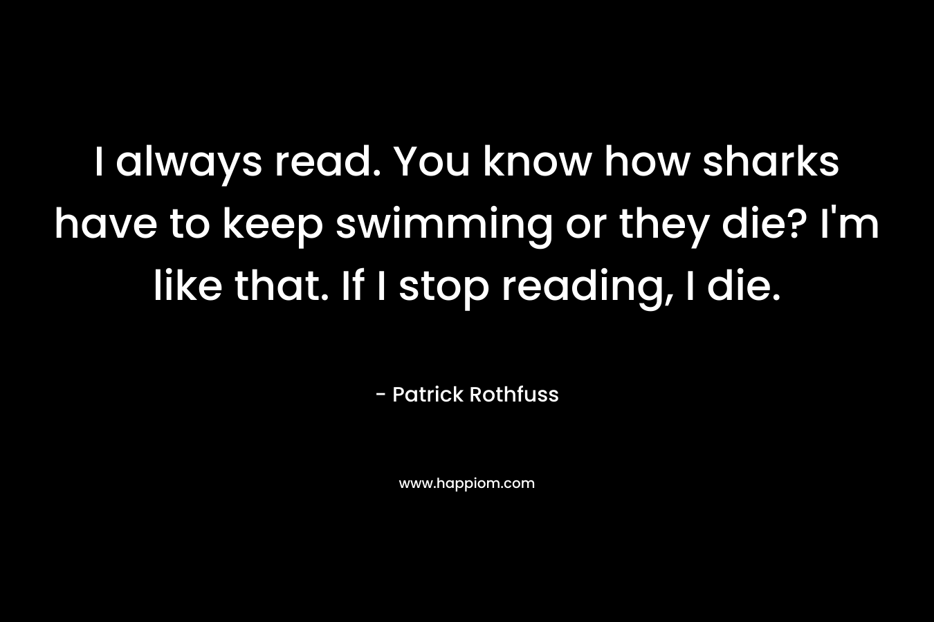 I always read. You know how sharks have to keep swimming or they die? I’m like that. If I stop reading, I die. – Patrick Rothfuss