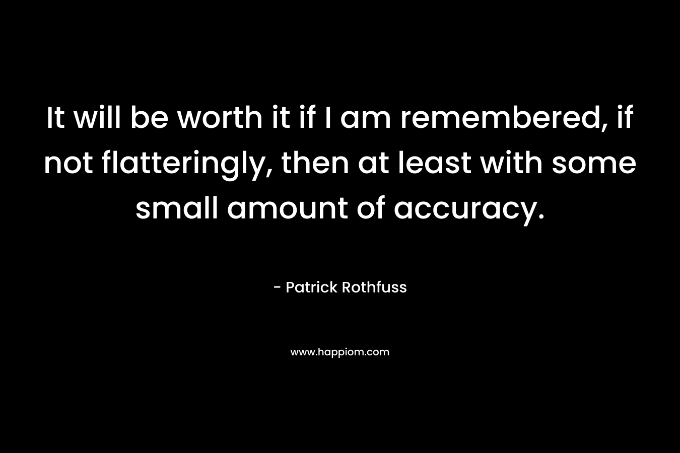 It will be worth it if I am remembered, if not flatteringly, then at least with some small amount of accuracy.