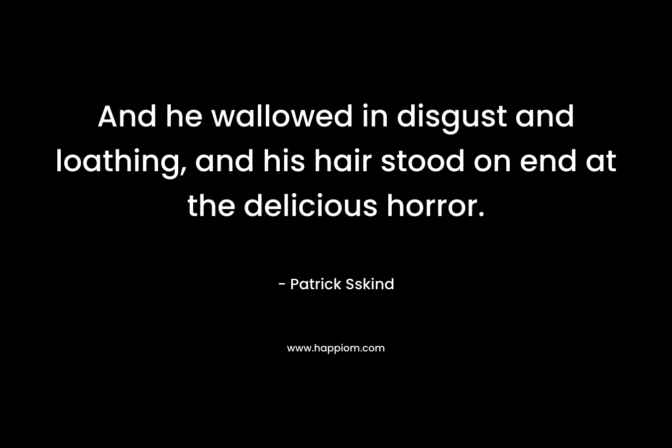 And he wallowed in disgust and loathing, and his hair stood on end at the delicious horror. – Patrick Sskind