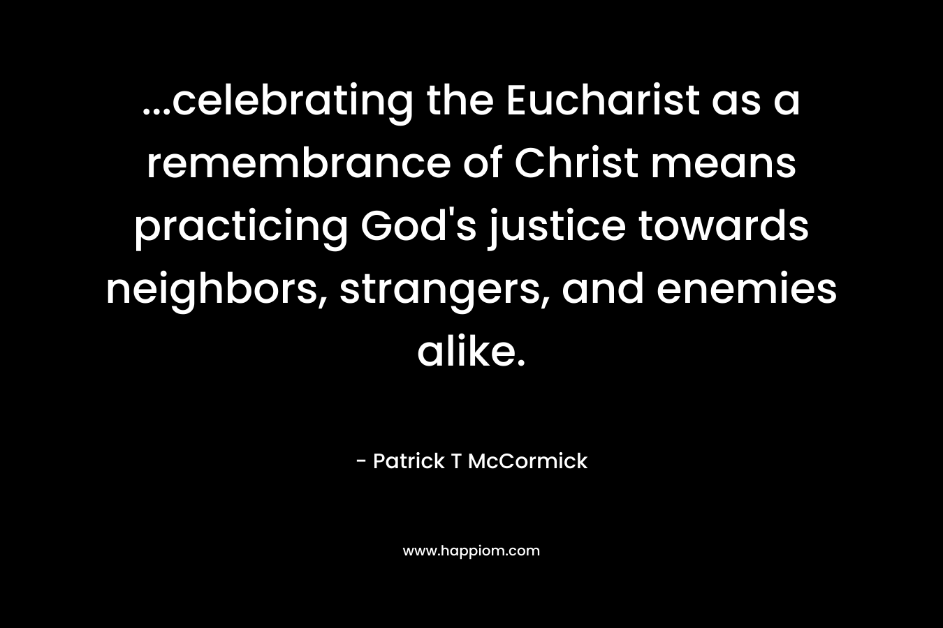 …celebrating the Eucharist as a remembrance of Christ means practicing God’s justice towards neighbors, strangers, and enemies alike. – Patrick T McCormick