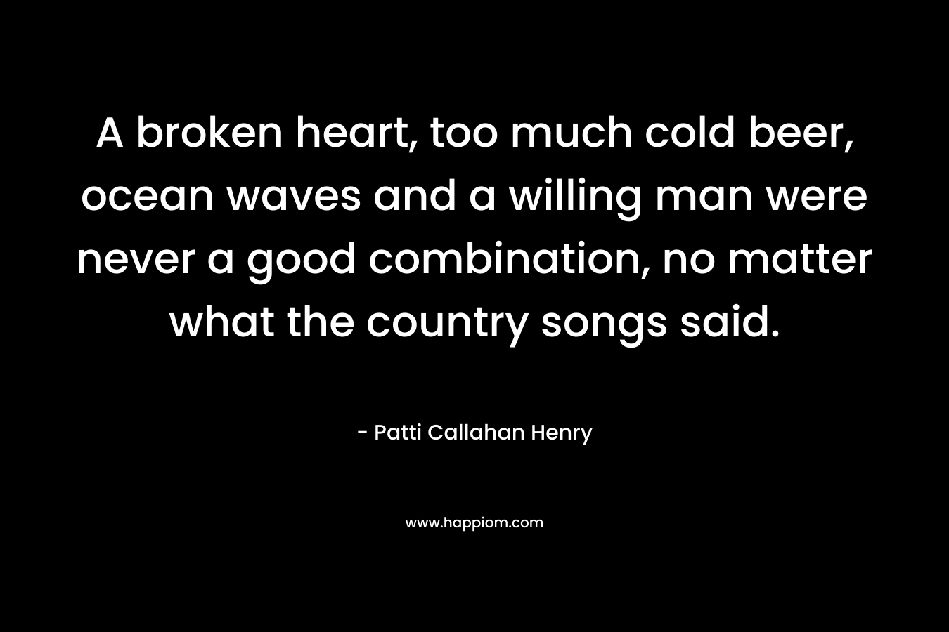 A broken heart, too much cold beer, ocean waves and a willing man were never a good combination, no matter what the country songs said. – Patti Callahan Henry