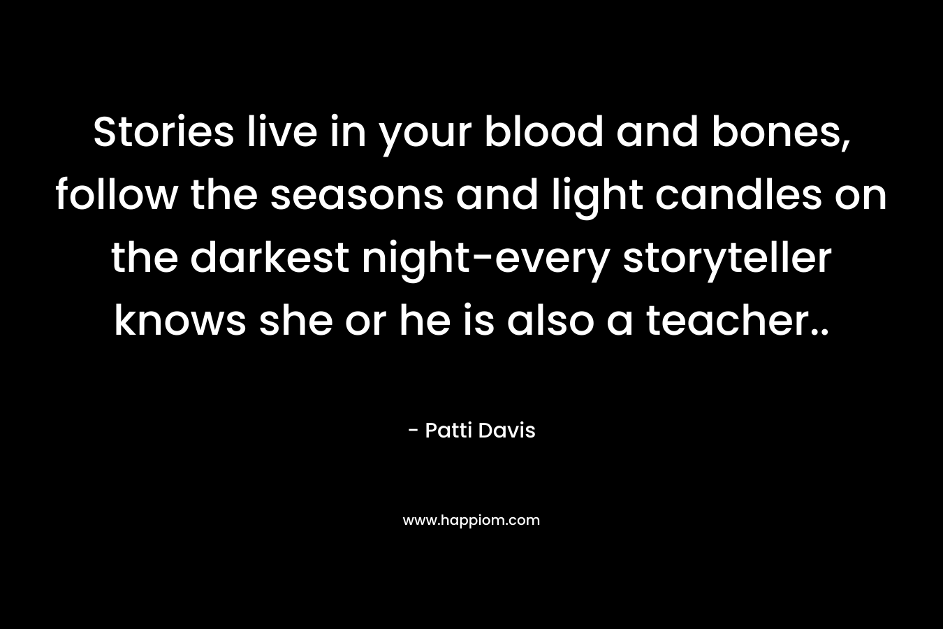 Stories live in your blood and bones, follow the seasons and light candles on the darkest night-every storyteller knows she or he is also a teacher.. – Patti   Davis