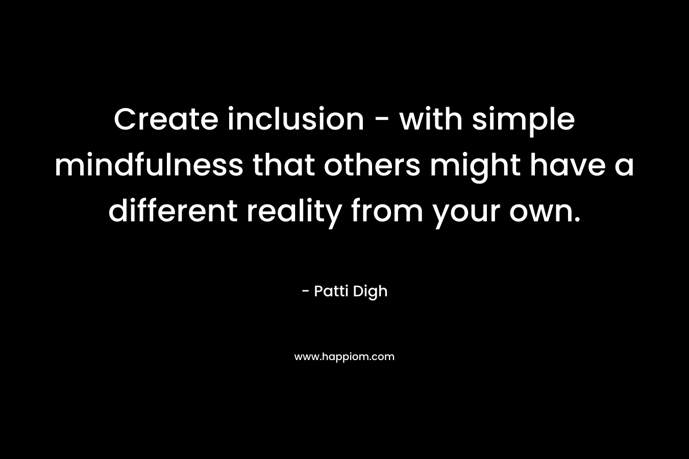 Create inclusion – with simple mindfulness that others might have a different reality from your own. – Patti Digh