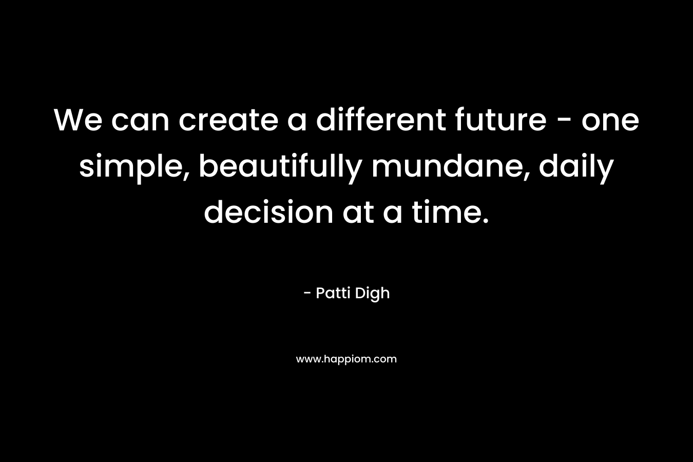 We can create a different future - one simple, beautifully mundane, daily decision at a time.