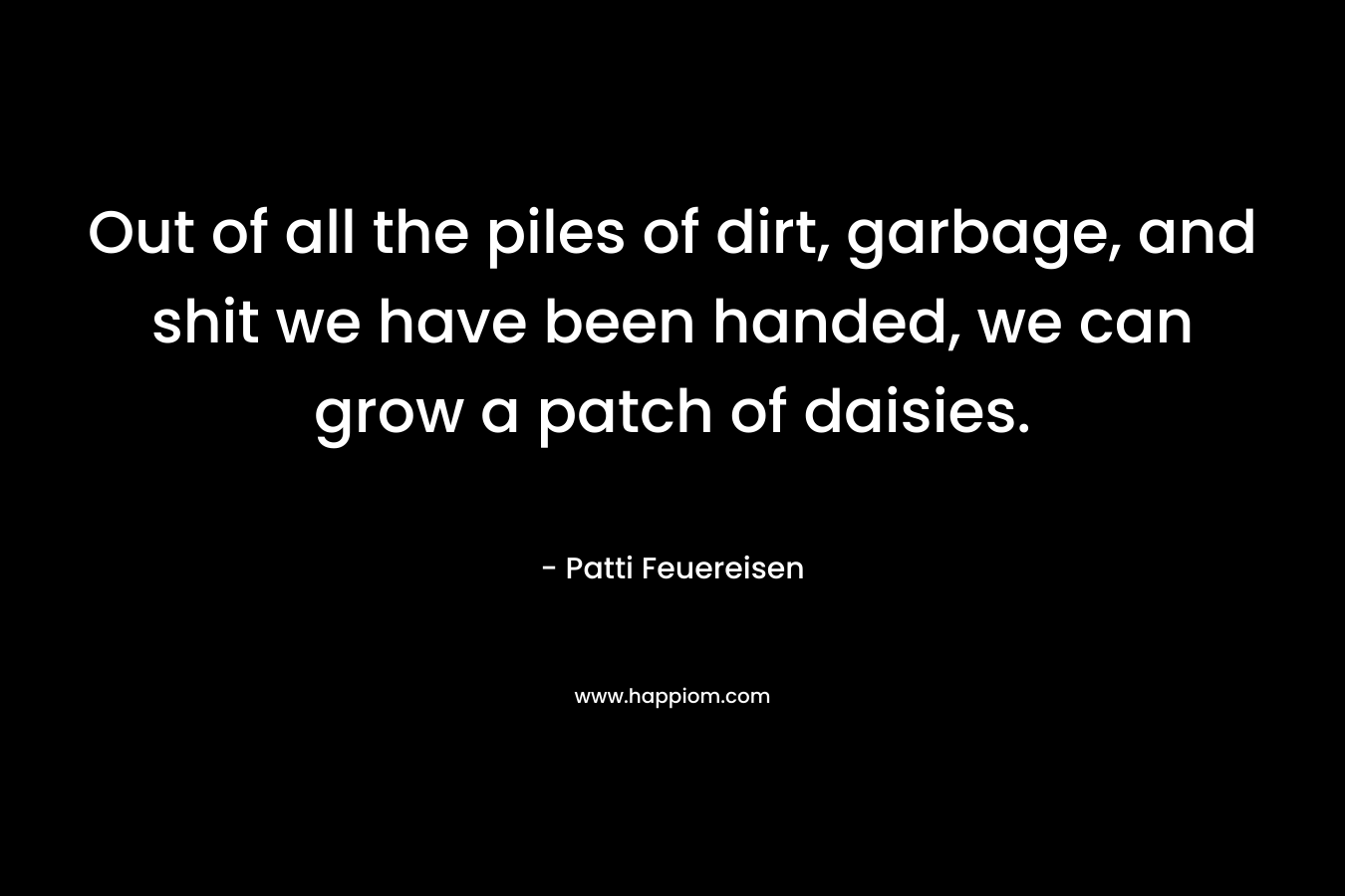Out of all the piles of dirt, garbage, and shit we have been handed, we can grow a patch of daisies. – Patti Feuereisen