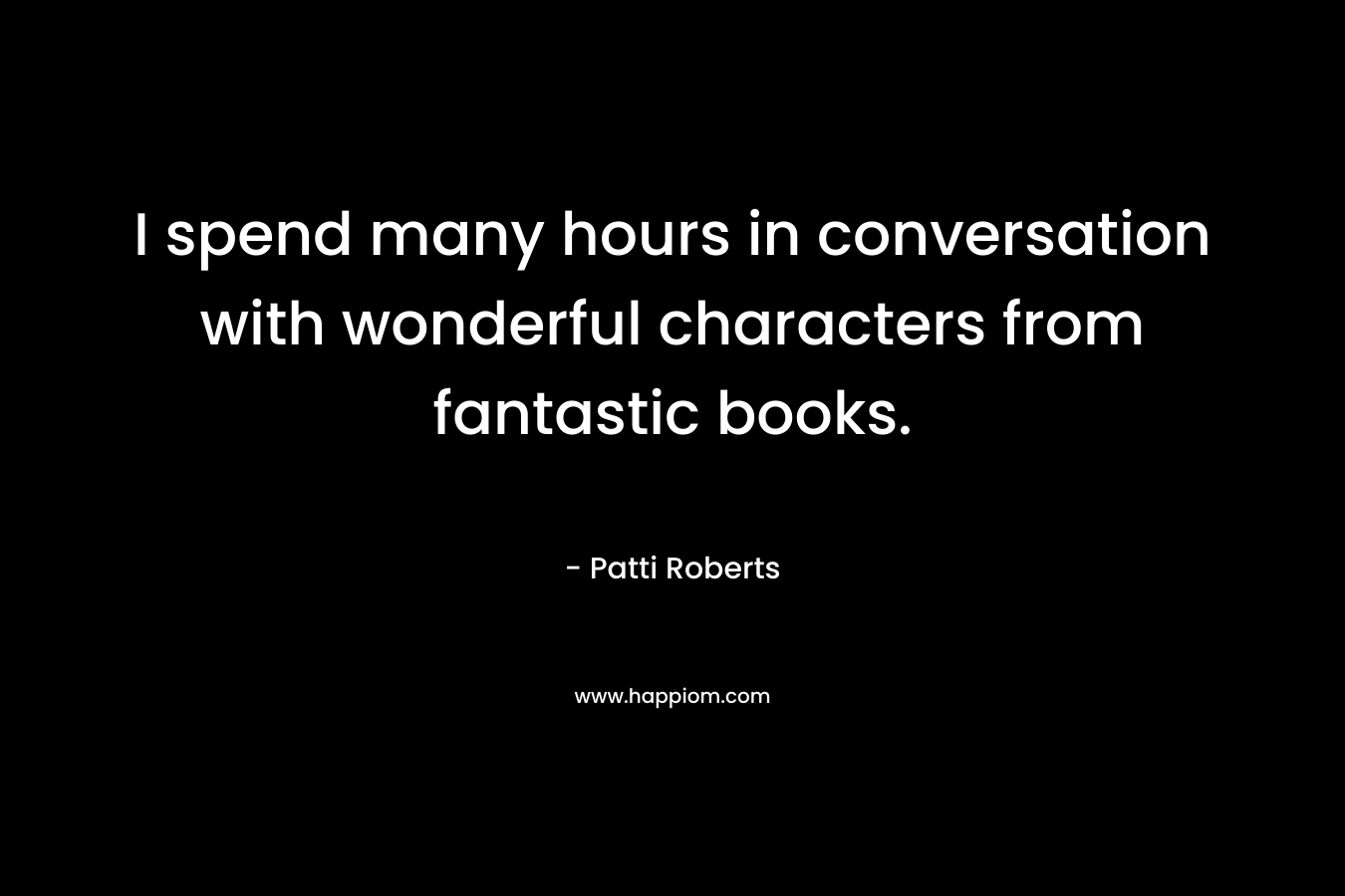 I spend many hours in conversation with wonderful characters from fantastic books.