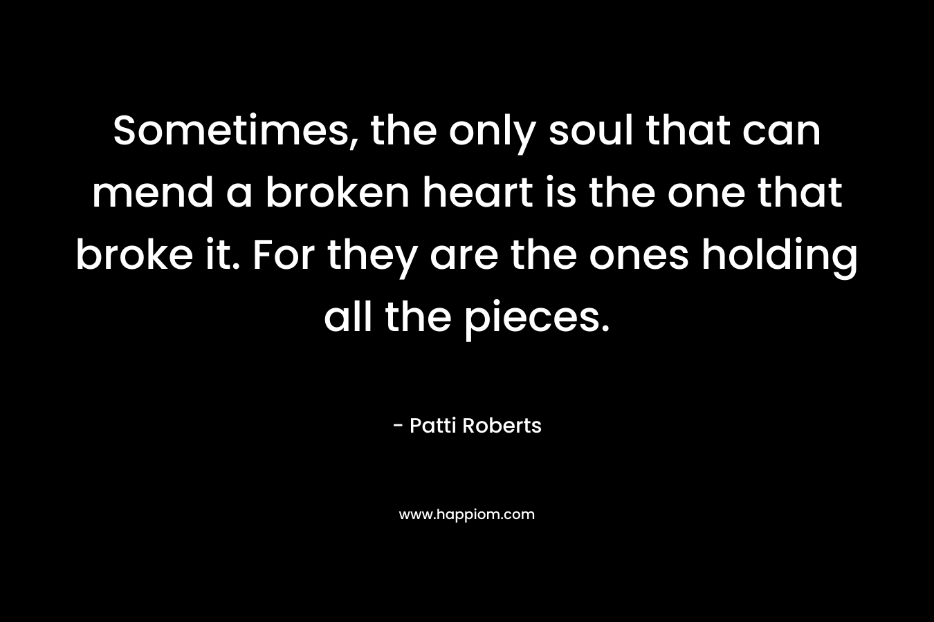 Sometimes, the only soul that can mend a broken heart is the one that broke it. For they are the ones holding all the pieces. – Patti Roberts