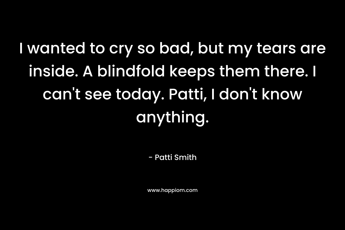 I wanted to cry so bad, but my tears are inside. A blindfold keeps them there. I can't see today. Patti, I don't know anything.