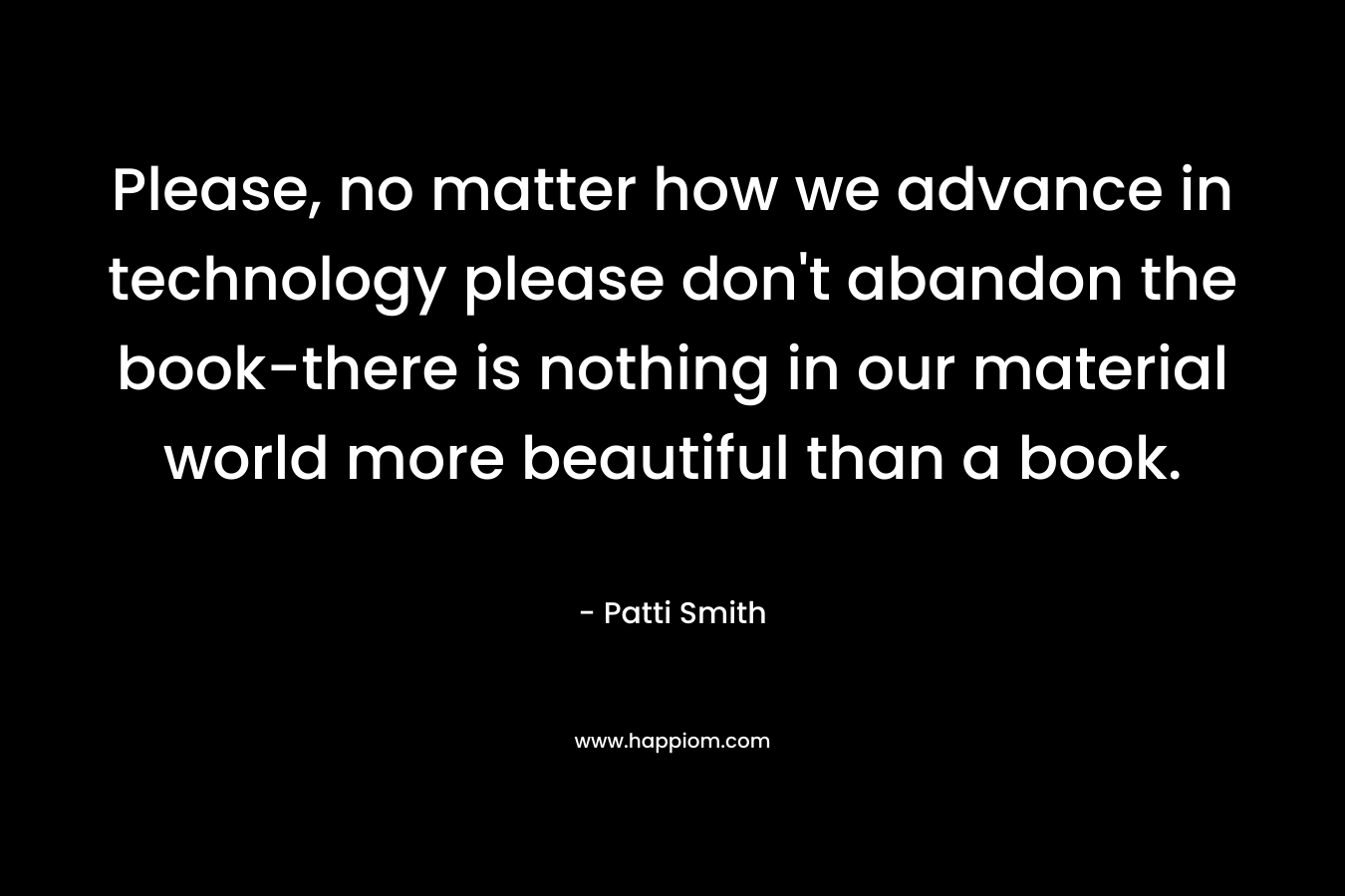 Please, no matter how we advance in technology please don't abandon the book-there is nothing in our material world more beautiful than a book.