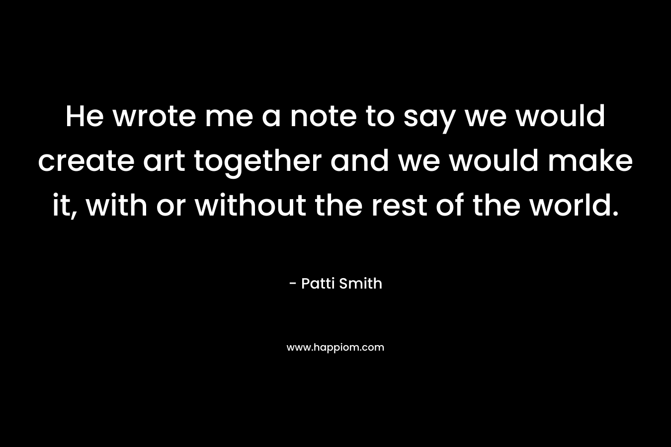 He wrote me a note to say we would create art together and we would make it, with or without the rest of the world. – Patti Smith