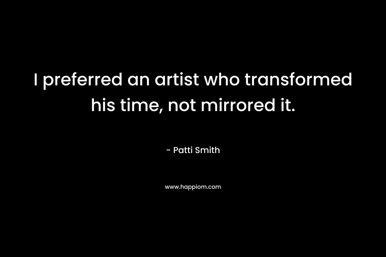 I preferred an artist who transformed his time, not mirrored it. – Patti Smith