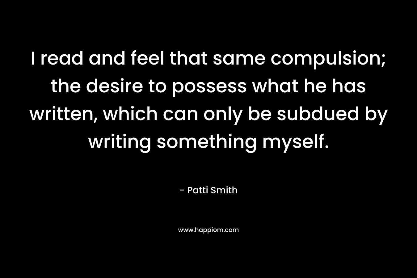 I read and feel that same compulsion; the desire to possess what he has written, which can only be subdued by writing something myself. – Patti Smith