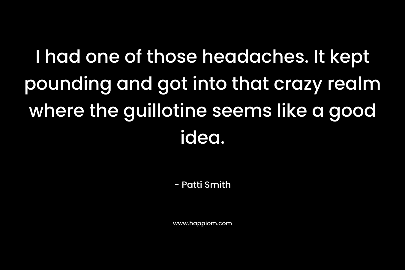 I had one of those headaches. It kept pounding and got into that crazy realm where the guillotine seems like a good idea. – Patti Smith