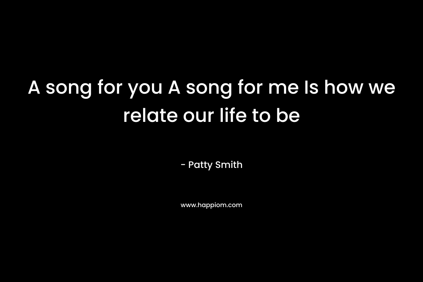 A song for you  A song for me Is how we relate our life to be – Patty Smith
