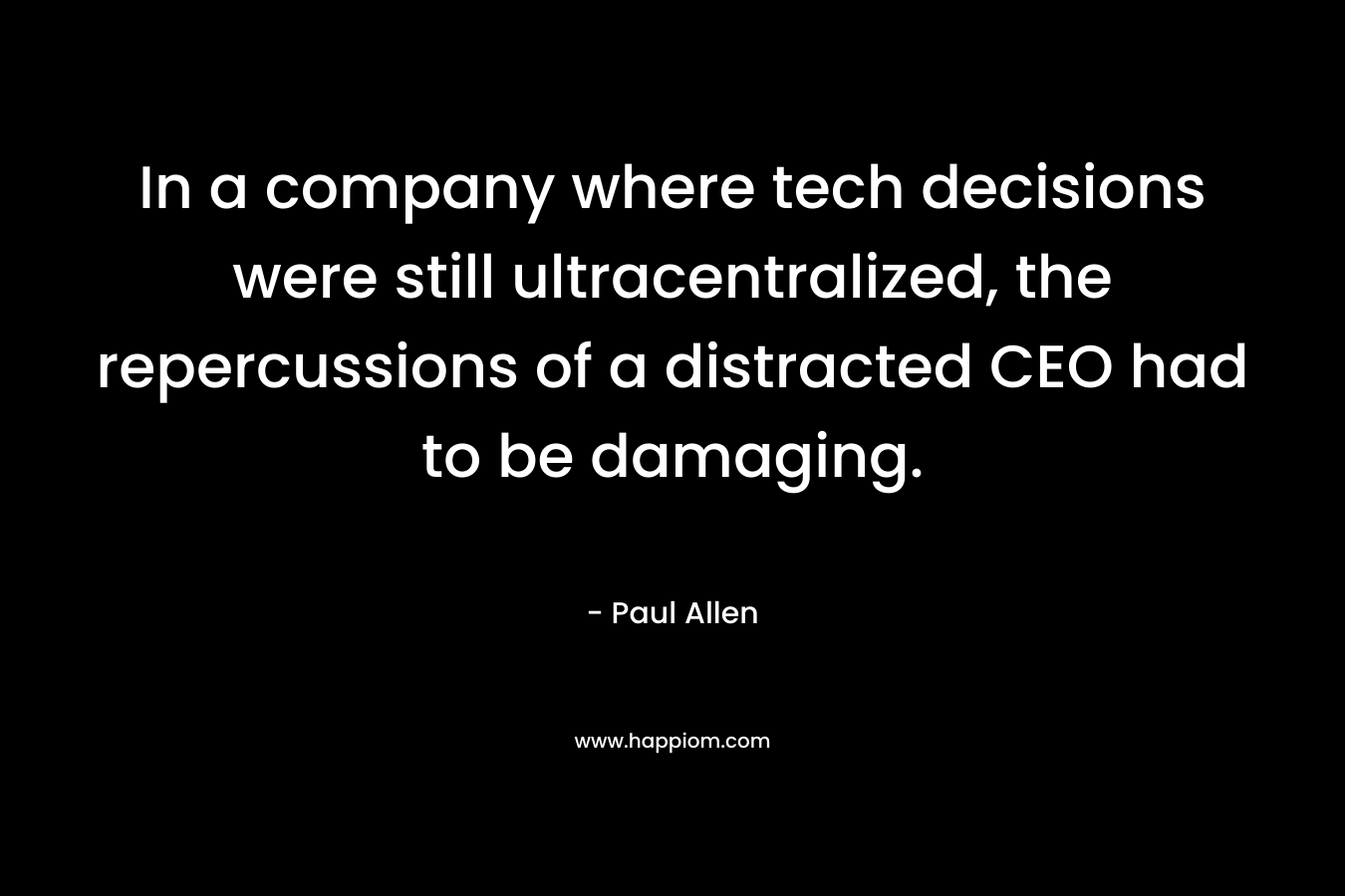 In a company where tech decisions were still ultracentralized, the repercussions of a distracted CEO had to be damaging. – Paul  Allen