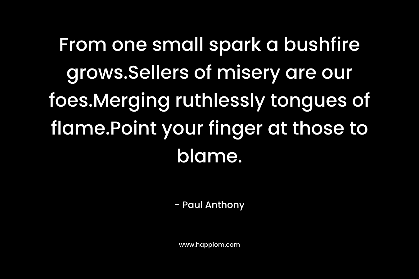 From one small spark a bushfire grows.Sellers of misery are our foes.Merging ruthlessly tongues of flame.Point your finger at those to blame.