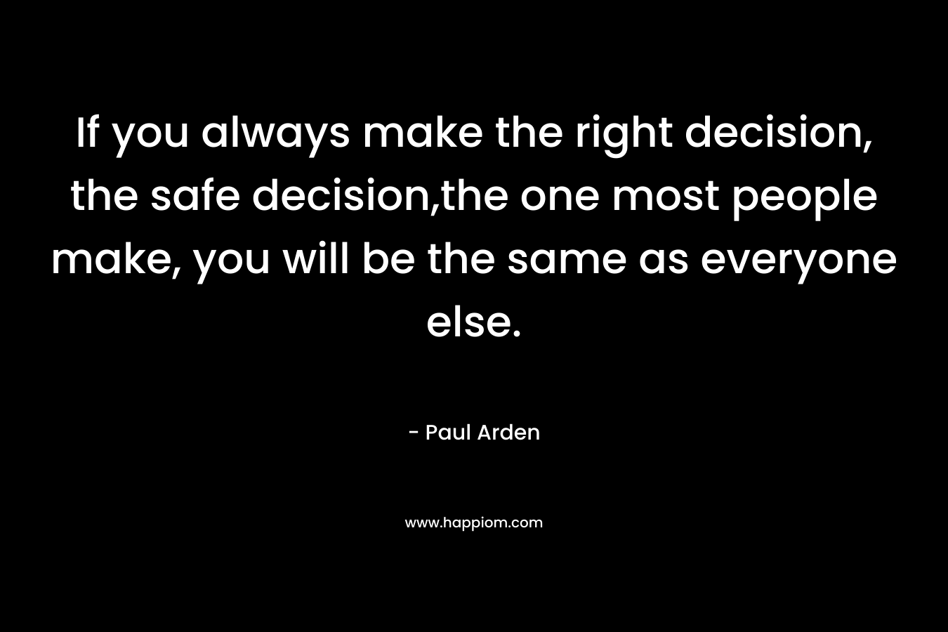 If you always make the right decision, the safe decision,the one most people make, you will be the same as everyone else. – Paul Arden