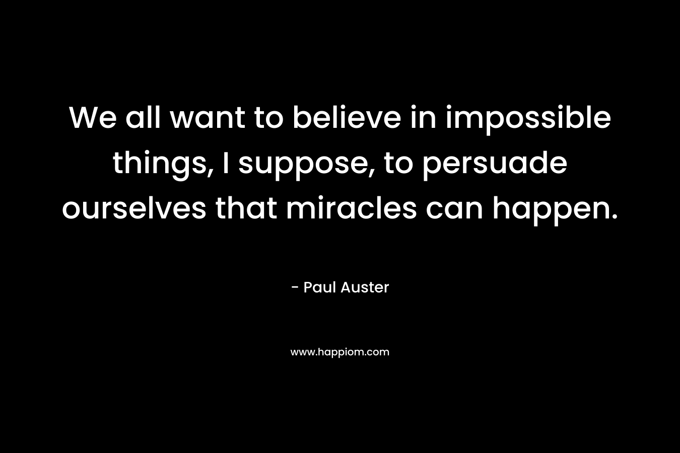 We all want to believe in impossible things, I suppose, to persuade ourselves that miracles can happen. – Paul Auster