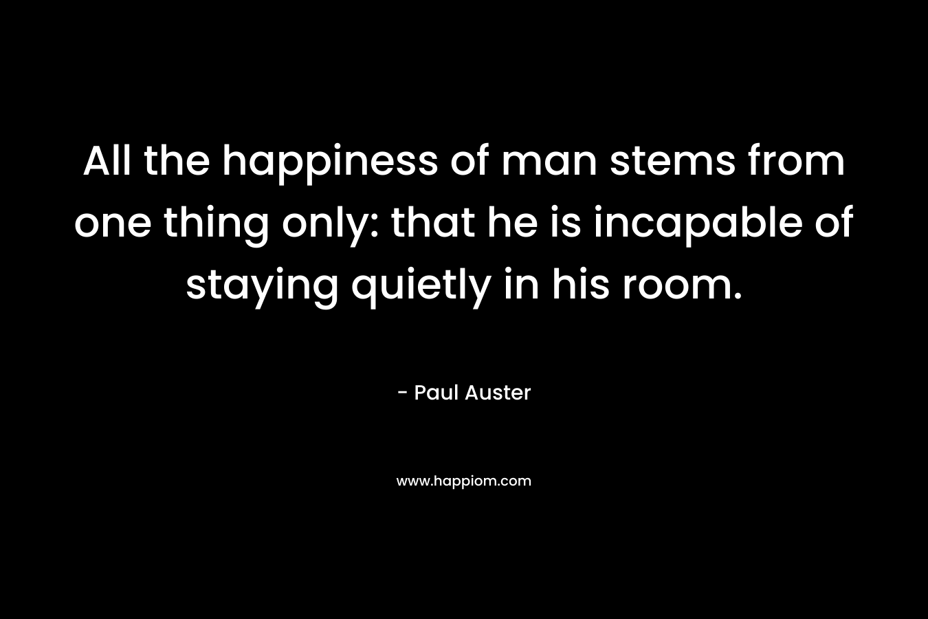 All the happiness of man stems from one thing only: that he is incapable of staying quietly in his room.